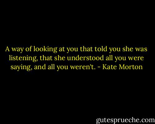 A way of looking at you that told you she was listening, that she understood all you were saying, and all you weren't. - Kate Morton
