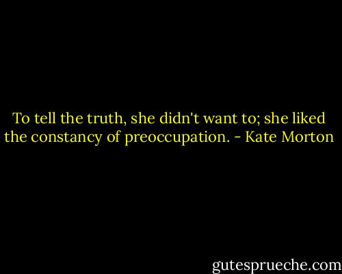 To tell the truth, she didn't want to; she liked the constancy of preoccupation. - Kate Morton