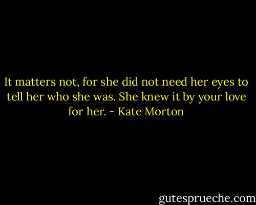 It matters not, for she did not need her eyes to tell her who she was. She knew it by your love for her. - Kate Morton
