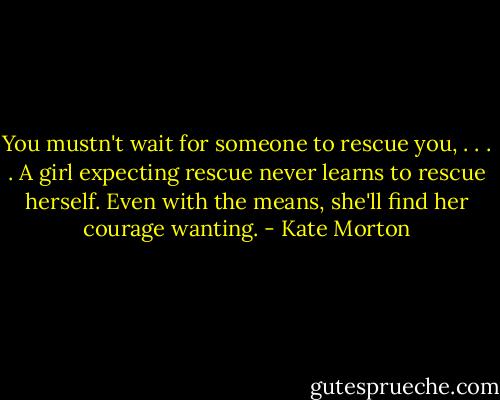 You mustn't wait for someone to rescue you, . . . . A girl expecting rescue never learns to rescue herself. Even with the means, she'll find her courage wanting. - Kate Morton