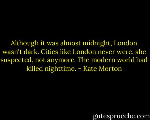 Although it was almost midnight, London wasn't dark. Cities like London never were, she suspected, not anymore. The modern world had killed nighttime. - Kate Morton