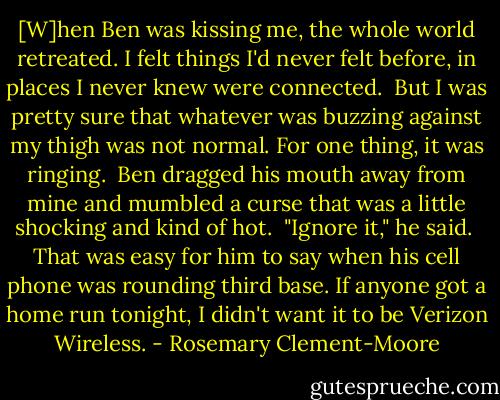 [W]hen Ben was kissing me, the whole world retreated. I felt things I'd never felt before, in places I never knew were connected.<br /><br />But I was pretty sure that whatever was buzzing against my thigh was not normal. For one thing, it was ringing.<br /><br />Ben dragged his mouth away from mine and mumbled a curse that was a little shocking and kind of hot.<br /><br />"Ignore it," he said.<br /><br />That was easy for him to say when his cell phone was rounding third base. If anyone got a home run tonight, I didn't want it to be Verizon Wireless. - Rosemary Clement-Moore