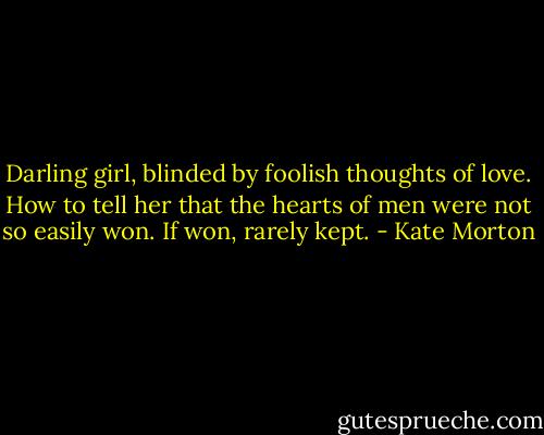 Darling girl, blinded by foolish thoughts of love. How to tell her that the hearts of men were not so easily won. If won, rarely kept. - Kate Morton