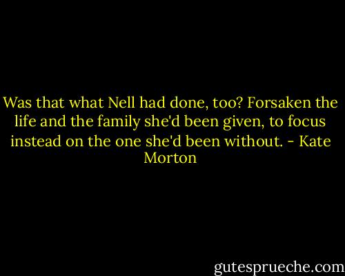 Was that what Nell had done, too? Forsaken the life and the family she'd been given, to focus instead on the one she'd been without. - Kate Morton