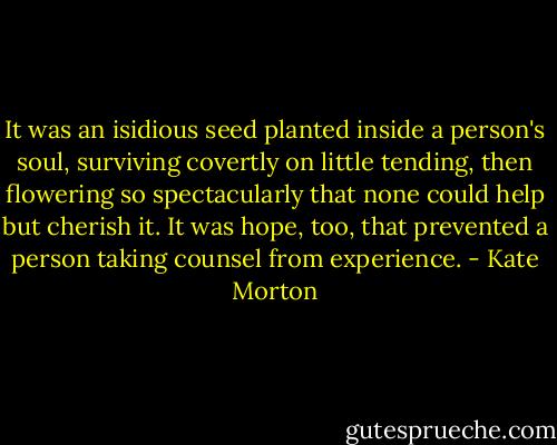It was an isidious seed planted inside a person's soul, surviving covertly on little tending, then flowering so spectacularly that none could help but cherish it. It was hope, too, that prevented a person taking counsel from experience. - Kate Morton