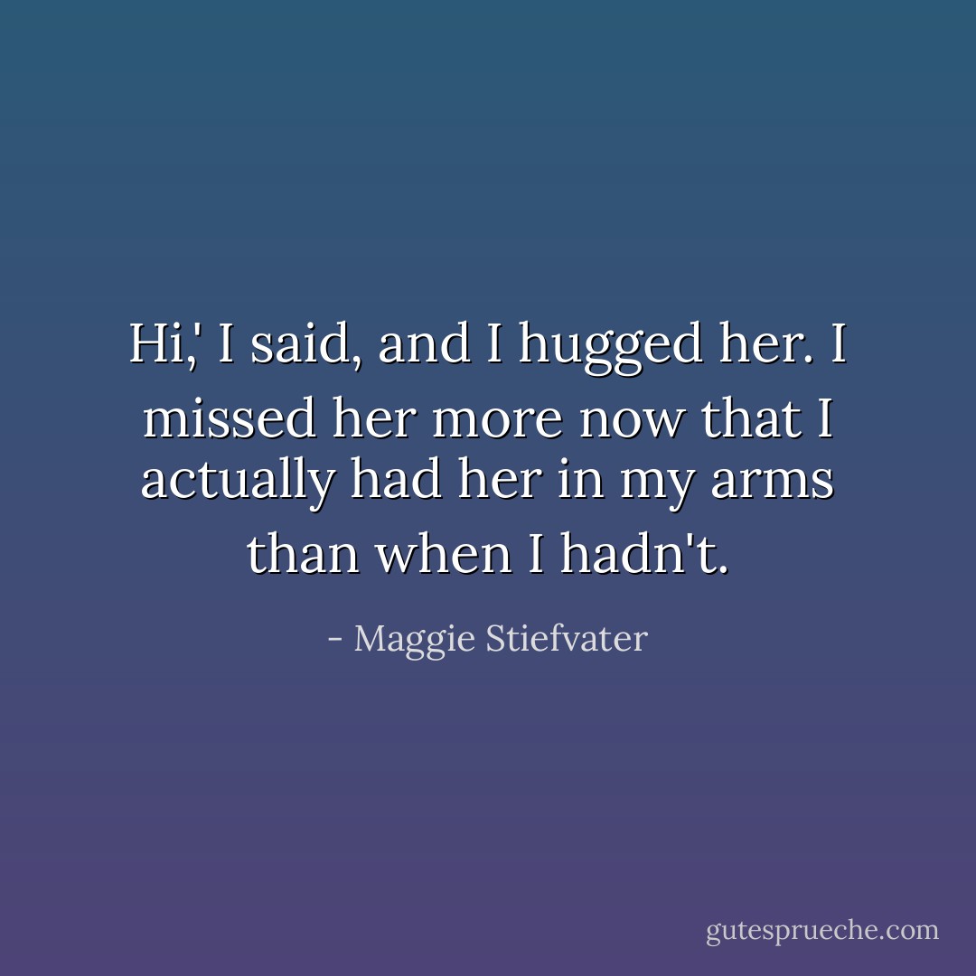 Hi,' I said, and I hugged her. I missed her more now that I actually had her in my arms than when I hadn't. - Maggie Stiefvater