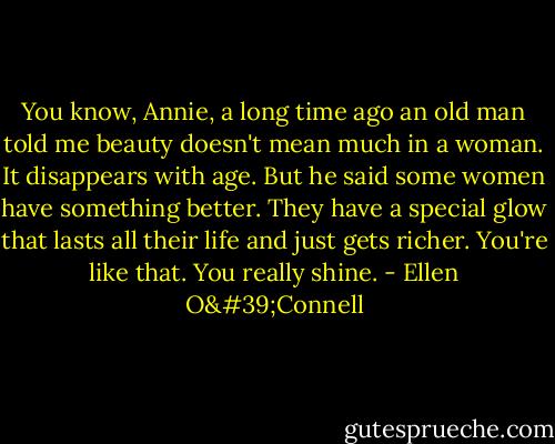 You know, Annie, a long time ago an old man told me beauty doesn't mean much in a woman. It disappears with age. But he said some women have something better. They have a special glow that lasts all their life and just gets richer. You're like that. You really shine. - Ellen O'Connell