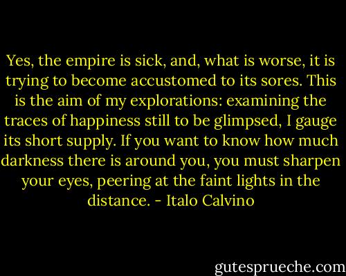 Yes, the empire is sick, and, what is worse, it is trying to become accustomed to its sores. This is the aim of my explorations: examining the traces of happiness still to be glimpsed, I gauge its short supply. If you want to know how much darkness there is around you, you must sharpen your eyes, peering at the faint lights in the distance. - Italo Calvino