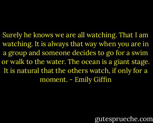 Surely he knows we are all watching. That I am watching. It is always that way when you are in a group and someone decides to go for a swim or walk to the water. The ocean is a giant stage. It is natural that the others watch, if only for a moment. - Emily Giffin