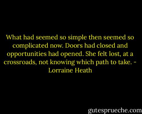 What had<br />seemed so simple then seemed so complicated now.<br />Doors had closed and opportunities had opened. She<br />felt lost, at a crossroads, not knowing which path to<br />take. - Lorraine Heath