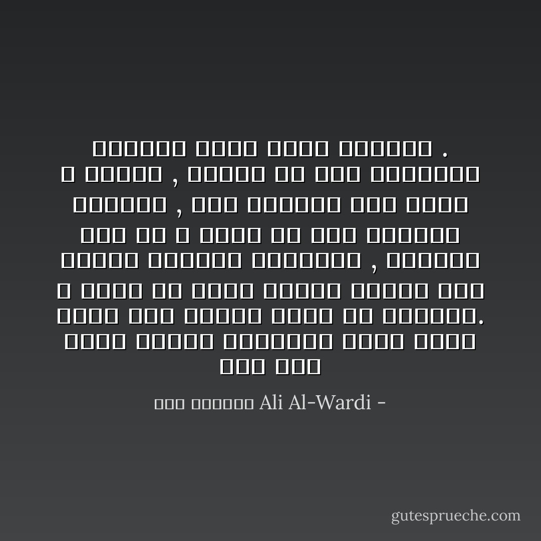 إني حين أدرس أحداث التاريخ أشعر كأني أنظر إلى أحداث تجري في أيامنا. لا أنكر أن هناك فروقا كثيرة بين أحداث الماضي والحاضر , ولكننا يجب أن لا ننسى أن هذه الفروق ظاهرية , أما الجوهر فهو واحد لا يتغير , وأقصد به هذا الحيوان العاقل الذي يدعى الإنسان . - علي الوردي Ali Al-Wardi