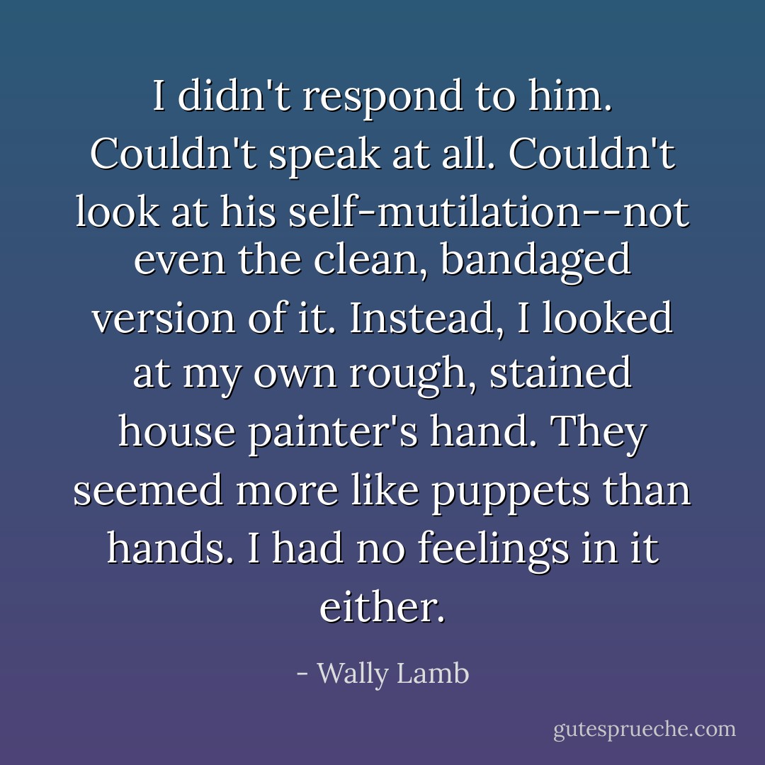 I didn't respond to him. Couldn't speak at all. Couldn't look at his self-mutilation--not even the clean, bandaged version of it. Instead, I looked at my own rough, stained house painter's hand. They seemed more like puppets than hands. I had no feelings in it either. - Wally Lamb