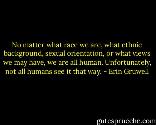 No matter what race we are, what ethnic background, sexual orientation, or what views we may have, we are all human. Unfortunately, not all humans see it that way. - Erin Gruwell