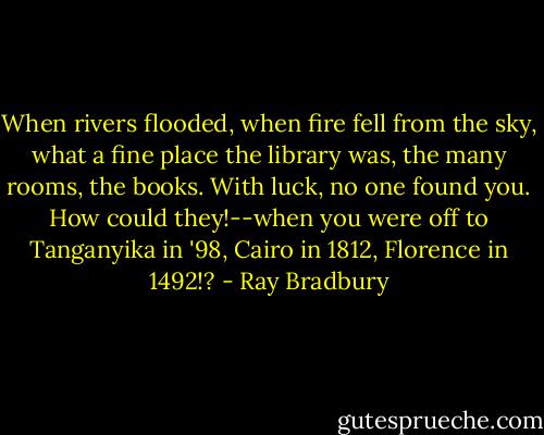 When rivers flooded, when fire fell from the sky, what a fine place the library was, the many rooms, the books. With luck, no one found you. How could they!--when you were off to Tanganyika in '98, Cairo in 1812, Florence in 1492!? - Ray Bradbury