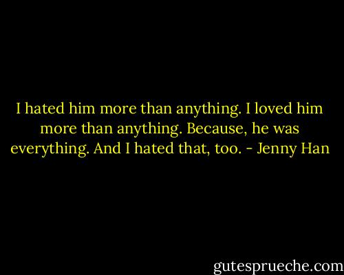 I hated him more than anything. I loved him more than anything. Because, he was everything. And I hated that, too. - Jenny Han