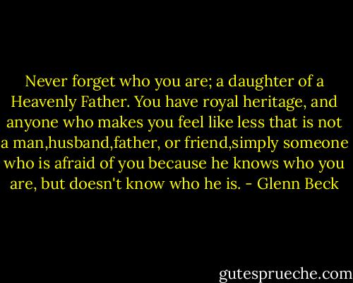 Never forget who you are; a daughter of a Heavenly Father. You have royal heritage, and anyone who makes you feel like less that is not a man,husband,father, or friend,simply someone who is afraid of you because he knows who you are, but doesn't know who he is. - Glenn Beck