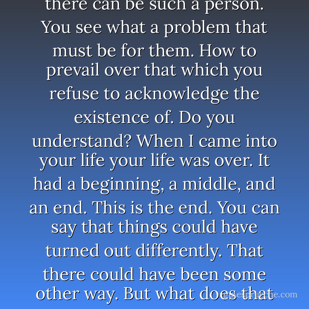 He shook his head. You're asking that I make myself vulnerable and that I can never do. I have only one way to live. It doesn't allow for special cases. A coin toss perhaps. In this case to small purpose. Most people don't believe that there can be such a person. You see what a problem that must be for them. How to prevail over that which you refuse to acknowledge the existence of. Do you understand? When I came into your life your life was over. It had a beginning, a middle, and an end. This is the end. You can say that things could have turned out differently. That there could have been some other way. But what does that mean? They are not some other way. They are this way. You're asking that I second say the world. Do you see? <br /><br />Yes, she said sobbing. I do. I truly do.<br /><br />Good, he said. That's good. Then he shot her. - Cormac McCarthy