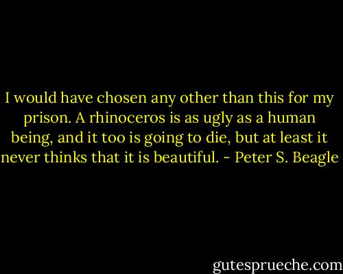 I would have chosen any other than this for my prison. A rhinoceros is as ugly as a human being, and it too is going to die, but at least it never thinks that it is beautiful. - Peter S. Beagle