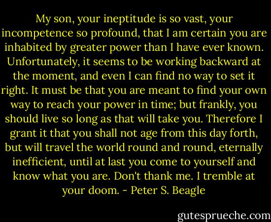 My son, your ineptitude is so vast, your incompetence so profound, that I am certain you are inhabited by greater power than I have ever known. Unfortunately, it seems to be working backward at the moment, and even I can find no way to set it right. It must be that you are meant to find your own way to reach your power in time; but frankly, you should live so long as that will take you. Therefore I grant it that you shall not age from this day forth, but will travel the world round and round, eternally inefficient, until at last you come to yourself and know what you are. Don't thank me. I tremble at your doom. - Peter S. Beagle
