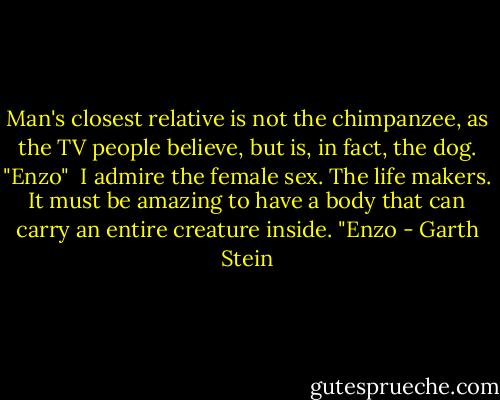 Man's closest relative is not the chimpanzee, as the TV people believe, but is, in fact, the dog. "Enzo"<br /><br />I admire the female sex. The life makers. It must be amazing to have a body that can carry an entire creature inside. "Enzo - Garth Stein