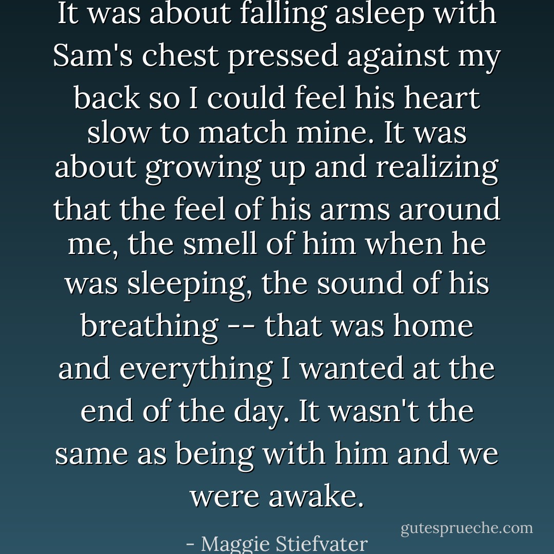 It was about falling asleep with Sam's chest pressed against my back so I could feel his heart slow to match mine. It was about growing up and realizing that the feel of his arms around me, the smell of him when he was sleeping, the sound of his breathing -- that was home and everything I wanted at the end of the day. It wasn't the same as being with him and we were awake. - Maggie Stiefvater