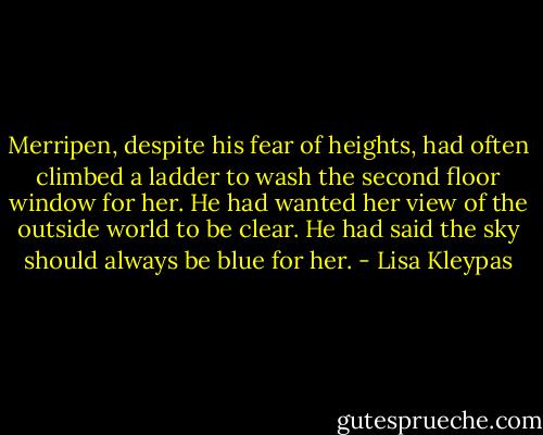 Merripen, despite his fear of heights, had often climbed a ladder to wash the second floor window for her. He had wanted her view of the outside world to be clear.<br />He had said the sky should always be blue for her. - Lisa Kleypas