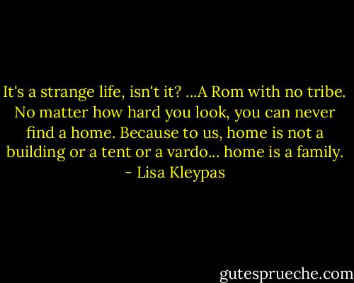 It's a strange life, isn't it? ...A Rom with no tribe. No matter how hard you look, you can never find a home. Because to us, home is not a building or a tent or a vardo... home is a family. - Lisa Kleypas