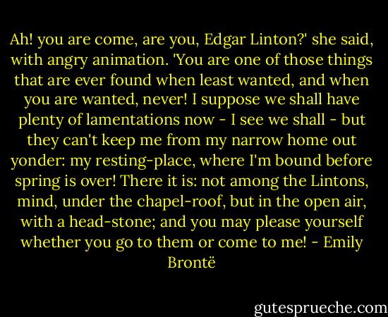 Ah! you are come, are you, Edgar Linton?' she said, with angry animation. 'You are one of those things that are ever found when least wanted, and when you are wanted, never! I suppose we shall have plenty of lamentations now - I see we shall - but they can't keep me from my narrow home out yonder: my resting-place, where I'm bound before spring is over! There it is: not among the Lintons, mind, under the chapel-roof, but in the open air, with a head-stone; and you may please yourself whether you go to them or come to me! - Emily Brontë