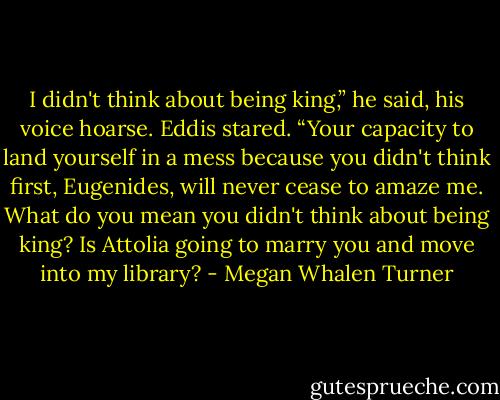 I didn't think about being king,” he said, his voice hoarse.<br />Eddis stared. “Your capacity to land yourself in a mess because you didn't think first, Eugenides, will never cease to amaze me. What do you mean you didn't think about being king? Is Attolia going to marry you and move into my library? - Megan Whalen Turner
