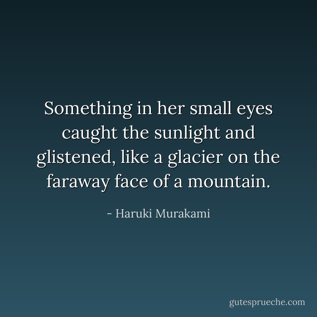 Something in her small eyes caught the sunlight and glistened, like a glacier on the faraway face of a mountain. - Haruki Murakami