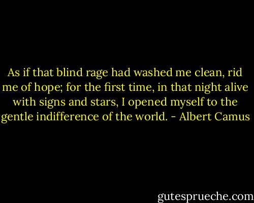 As if that blind rage had washed me clean, rid me of hope; for the first time, in that night alive with signs and stars, I opened myself to the gentle indifference of the world. - Albert Camus