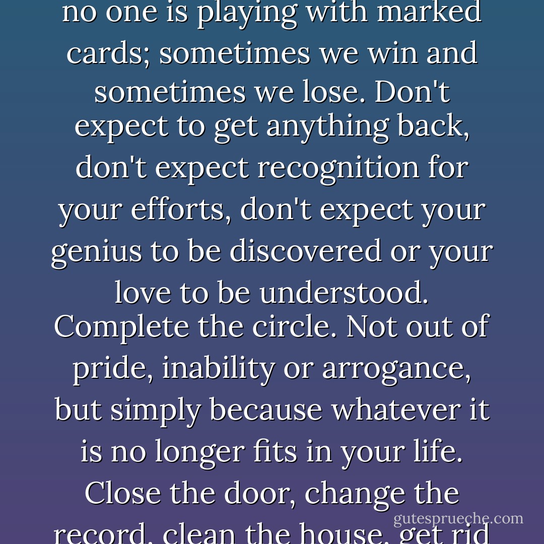 That is why it is so important to let certain things go. To release them. To cut loose. People need to understand that no one is playing with marked cards; sometimes we win and sometimes we lose. Don't expect to get anything back, don't expect recognition for your efforts, don't expect your genius to be discovered or your love to be understood. Complete the circle. Not out of pride, inability or arrogance, but simply because whatever it is no longer fits in your life. Close the door, change the record, clean the house, get rid of the dust. Stop being who you were and become who you are. - Paulo Coelho