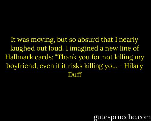 It was moving, but so absurd that I nearly laughed out loud. I imagined a new line of Hallmark cards: "Thank you for not killing my boyfriend, even if it risks killing you. - Hilary Duff