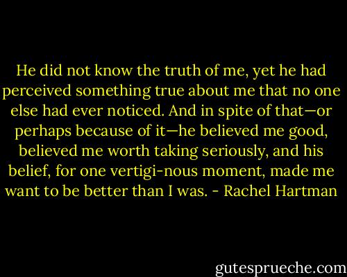 He did not know the truth of me, yet he had perceived something true about me that no one else had ever noticed. And in spite of that—or perhaps because of it—he believed me good, believed me worth taking seriously, and his belief, for one vertigi-nous moment, made me want to be better than I was. - Rachel Hartman