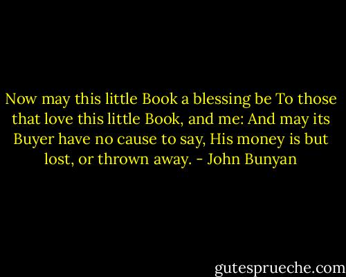 Now may this little Book a blessing be<br />To those that love this little Book, and me:<br />And may its Buyer have no cause to say,<br />His money is but lost, or thrown away. - John Bunyan