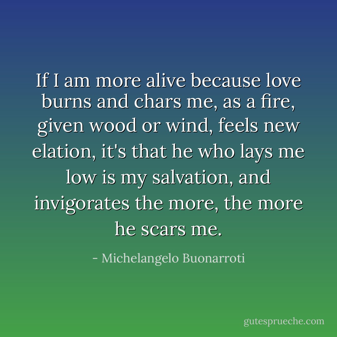 If I am more alive because love burns and chars me,<br />as a fire, given wood or wind, feels new elation,<br />it's that he who lays me low is my salvation,<br />and invigorates the more, the more he scars me. - Michelangelo Buonarroti