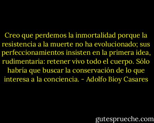 Creo que perdemos la inmortalidad porque la resistencia a la muerte no ha evolucionado; sus perfeccionamientos insisten en la primera idea, rudimentaria: retener vivo todo el cuerpo. Sólo habría que buscar la conservación de lo que interesa a la conciencia. - Adolfo Bioy Casares