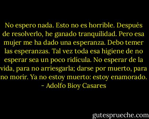 No espero nada. Esto no es horrible. Después de resolverlo, he ganado tranquilidad. Pero esa mujer me ha dado una esperanza. Debo temer las esperanzas. Tal vez toda esa higiene de no esperar sea un poco ridícula. No esperar de la vida, para no arriesgarla; darse por muerto, para no morir. Ya no estoy muerto: estoy enamorado. - Adolfo Bioy Casares