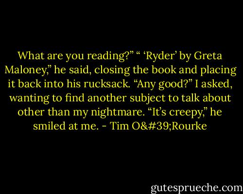 What are you reading?” “ ‘Ryder’ by Greta Maloney,” he said, closing the book and placing it back into his rucksack. “Any good?” I asked, wanting to find another subject to talk about other than my nightmare. “It’s creepy,” he smiled at me. - Tim O'Rourke
