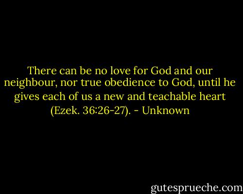 There can be no love for God and our neighbour, nor true obedience to God, until he gives each of us a new and teachable heart (Ezek. 36:26-27). - Unknown