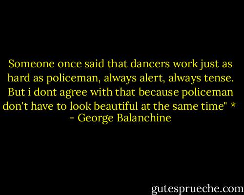 Someone once said that dancers work just as hard as policeman, always alert, always tense. But i dont agree with that because policeman don't have to look beautiful at the same time" *  - George Balanchine