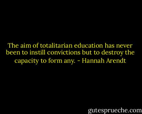 The aim of totalitarian education has never been to instill convictions but to destroy the capacity to form any. - Hannah Arendt