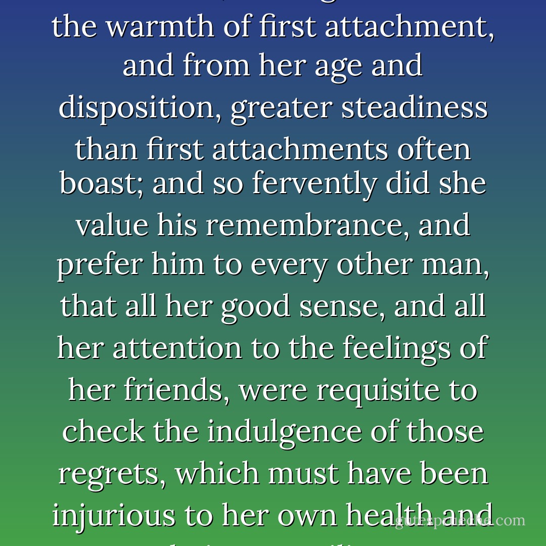 Having never fancied herself in love before, her regard had all the warmth of first attachment, and from her age and disposition, greater steadiness than first attachments often boast; and so fervently did she value his remembrance, and prefer him to every other man, that all her good sense, and all her attention to the feelings of her friends, were requisite to check the indulgence of those regrets, which must have been injurious to her own health and their tranquility. - Jane Austen