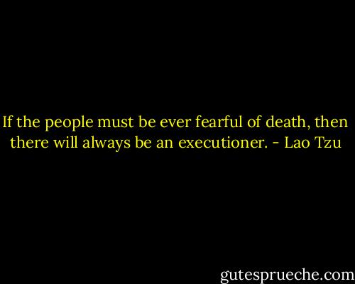 If the people must be ever fearful of death, then there will always be an executioner. - Lao Tzu
