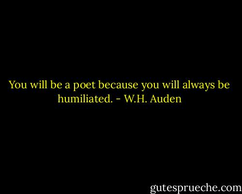 You will be a poet because you will always be humiliated. - W.H. Auden