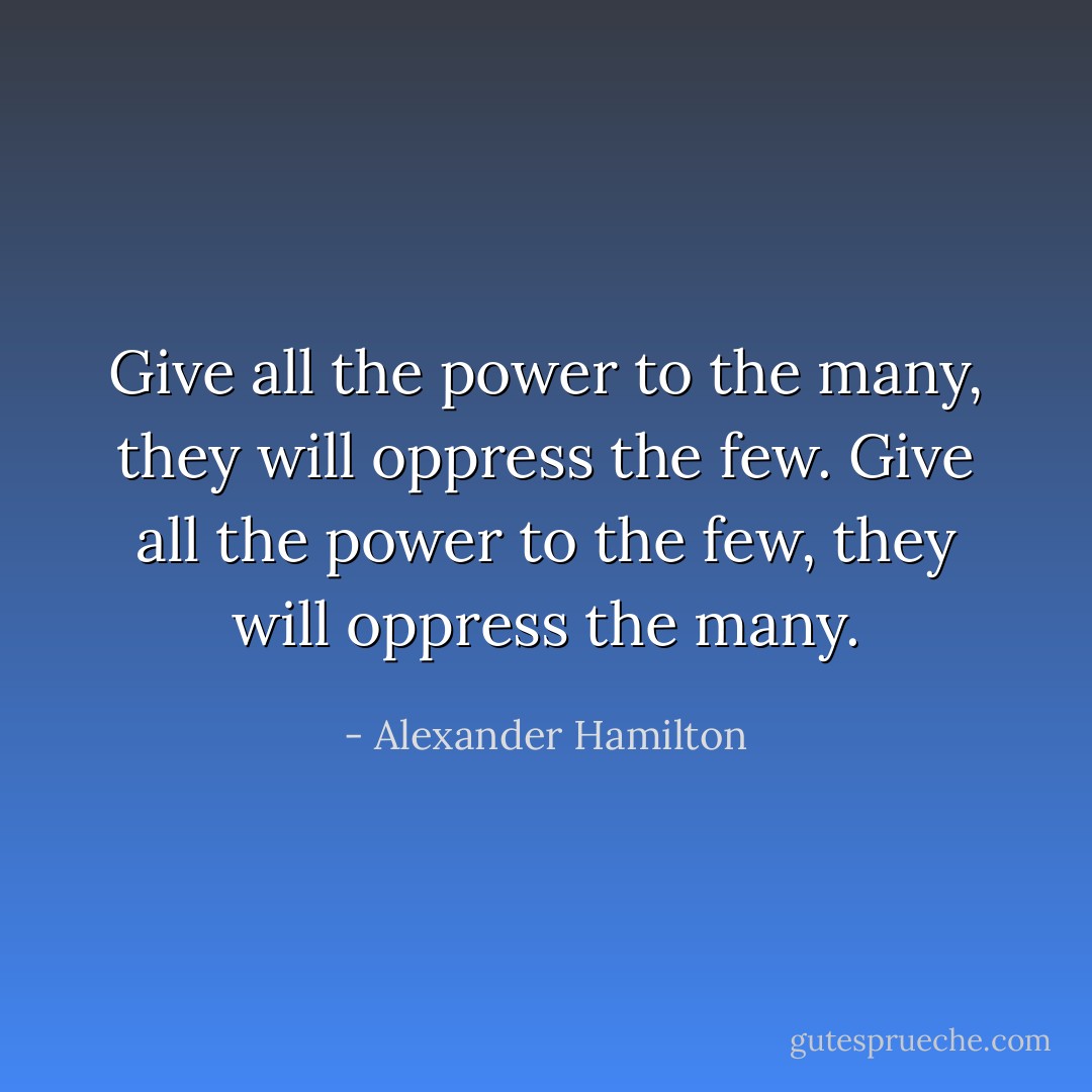 Give all the power to the many, they will oppress the few. Give all the power to the few, they will oppress the many. - Alexander Hamilton