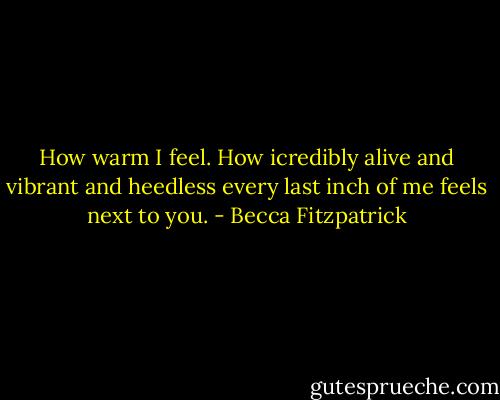 How warm I feel. How icredibly alive and vibrant and heedless every last inch of me feels next to you. - Becca Fitzpatrick