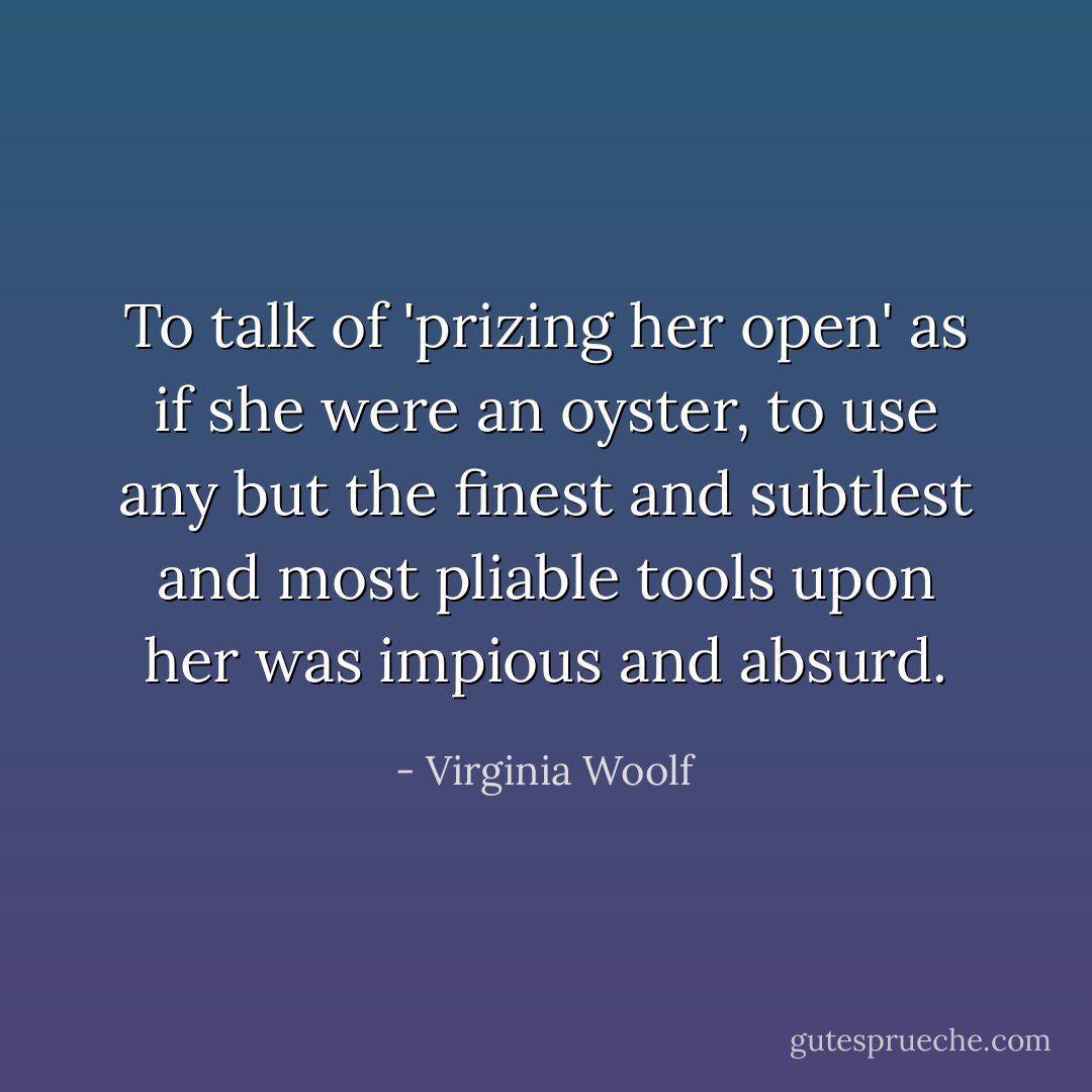 To talk of 'prizing her open' as if she were an oyster, to use any but the finest and subtlest and most pliable tools upon her was impious and absurd. - Virginia Woolf