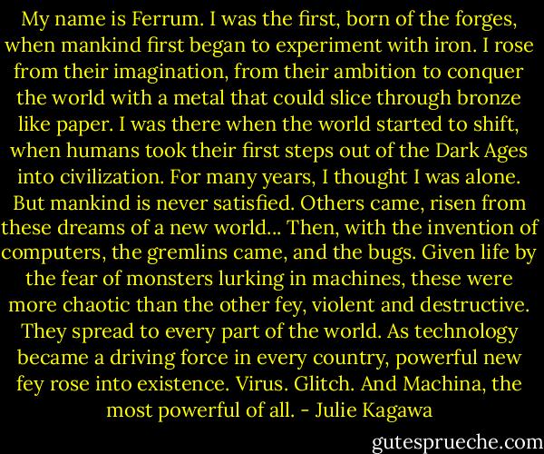 My name is Ferrum. I was the first, born of the forges, when mankind first began to experiment with iron. I rose from their imagination, from their ambition to conquer the world with a metal that could slice through bronze like paper. I was there when the world started to shift, when humans took their first steps out of the Dark Ages into civilization. For many years, I thought I was alone. But mankind is never satisfied. Others came, risen from these dreams of a new world... Then, with the invention of computers, the gremlins came, and the bugs. Given life by the fear of monsters lurking in machines, these were more chaotic than the other fey, violent and destructive. They spread to every part of the world. As technology became a driving force in every country, powerful new fey rose into existence. Virus. Glitch. And Machina, the most powerful of all. - Julie Kagawa