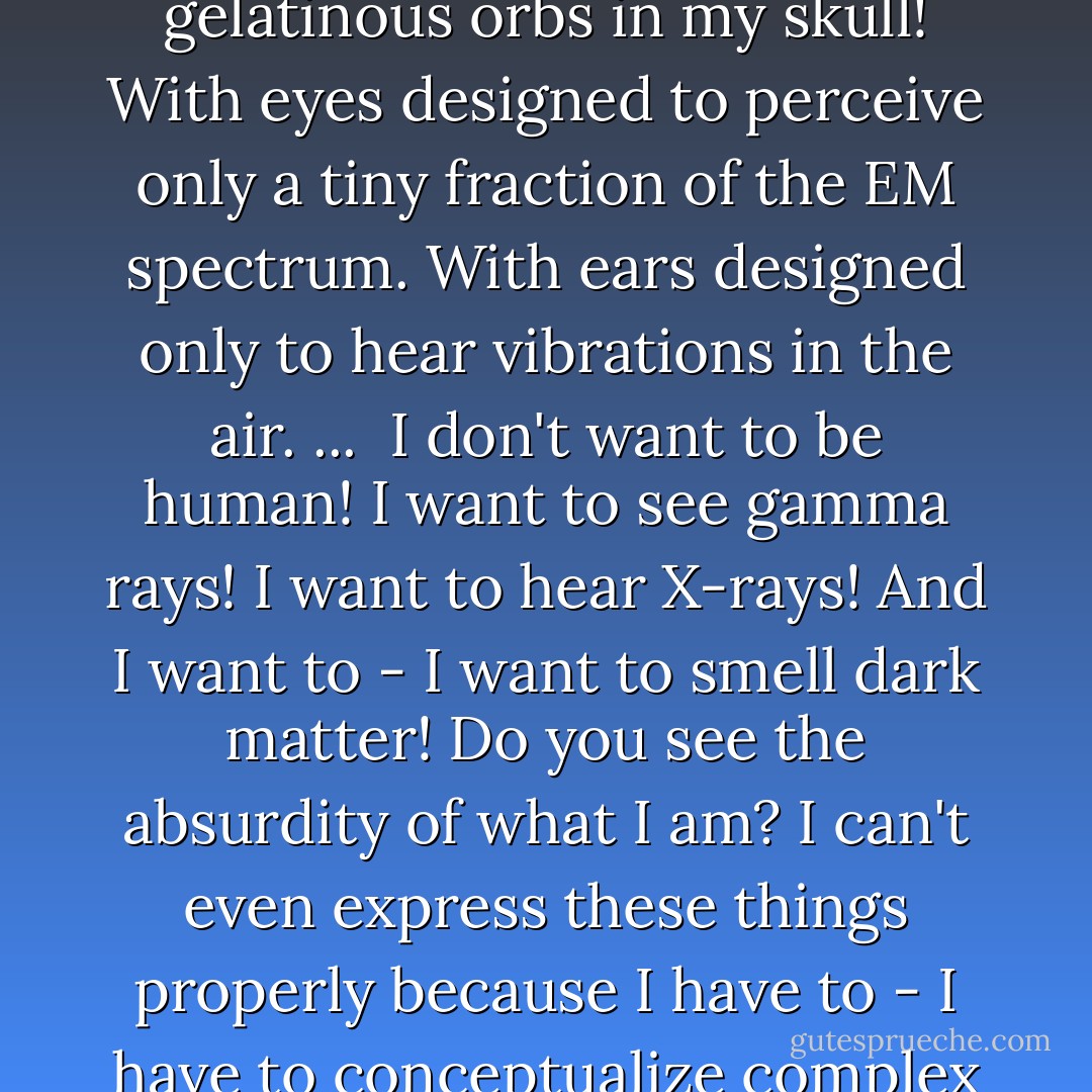 Brother Cavil: <br /><br />In all your travels, have you ever seen a star go supernova? ...<br /><br />I have. I saw a star explode and send out the building blocks of the Universe. Other stars, other planets and eventually other life. A supernova! Creation itself! I was there. I wanted to see it and be part of the moment. And you know how I perceived one of the most glorious events in the universe? With these ridiculous gelatinous orbs in my skull! With eyes designed to perceive only a tiny fraction of the EM spectrum. With ears designed only to hear vibrations in the air. ...<br /><br />I don't want to be human! I want to see gamma rays! I want to hear X-rays! And I want to - I want to smell dark matter! Do you see the absurdity of what I am? I can't even express these things properly because I have to - I have to conceptualize complex ideas in this stupid limiting spoken language! But I know I want to reach out with something other than these prehensile paws! And feel the wind of a supernova flowing over me! I'm a machine! And I can know much more! I can experience so much more. But I'm trapped in this absurd body! And why? Because my five creators thought that God wanted it that way! - Ronald D. Moore